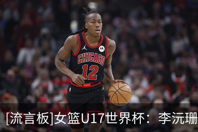 [流言板]女篮U17世界杯：李沅珊23分&孙晗昀26分，中国79-54大胜德国